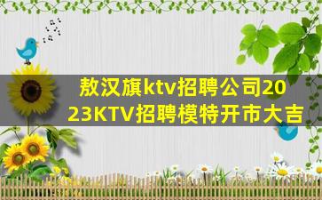 敖汉旗ktv招聘公司2023KTV招聘模特开市大吉